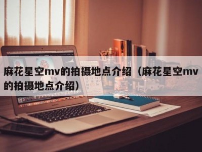 麻花星空mv的拍摄地点介绍（麻花星空mv的拍摄地点介绍）