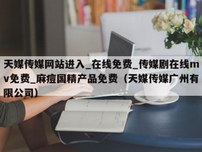天媒传媒网站进入_在线免费_传媒剧在线mv免费_麻痘国精产品免费（天媒传媒广州有限公司）