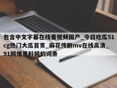 包含中文字幕在线看视频国产_今日吃瓜51cg热门大瓜首页_麻花传剧mv在线高清_91网爆黑料网的词条