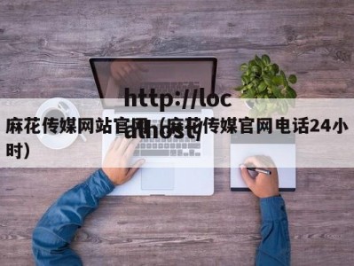 麻花传媒网站官网（麻花传媒官网电话24小时）