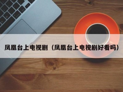 凤凰台上电视剧（凤凰台上电视剧好看吗）