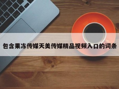 包含果冻传媒天美传媒精品视频入口的词条
