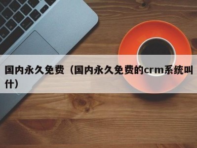 国内永久免费（国内永久免费的crm系统叫什）