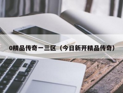 0精品传奇一三区（今日新开精品传奇）