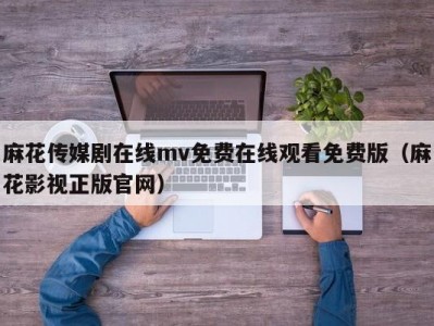麻花传媒剧在线mv免费在线观看免费版（麻花影视正版官网）