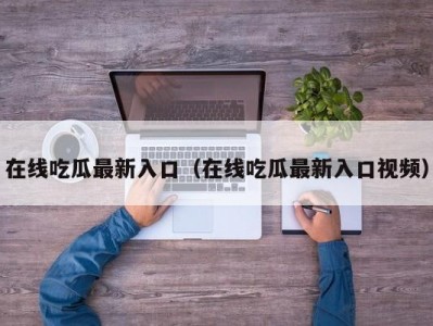 在线吃瓜最新入口（在线吃瓜最新入口视频）