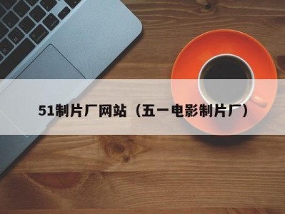 51制片厂网站（五一电影制片厂）