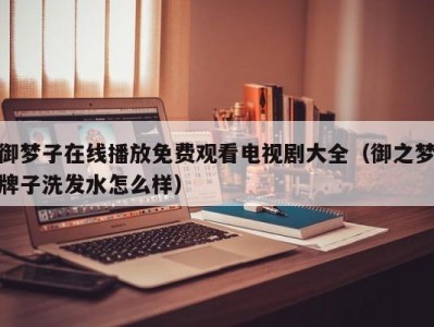 御梦子在线播放免费观看电视剧大全（御之梦牌子洗发水怎么样）