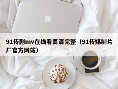 91传剧mv在线看高清完整（91传媒制片厂官方网站）