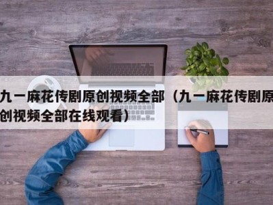 九一麻花传剧原创视频全部（九一麻花传剧原创视频全部在线观看）