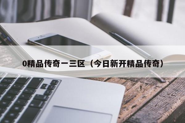 0精品传奇一三区(今日新开精品传奇)