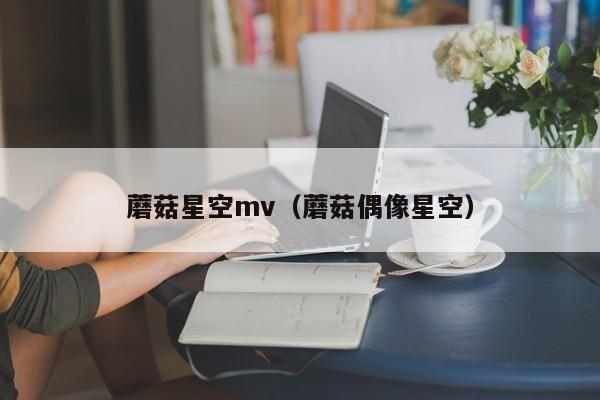 蘑菇星空mv(蘑菇偶像星空)