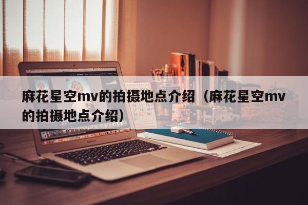 麻花星空mv的拍摄地点介绍(麻花星空mv的拍摄地点介绍)